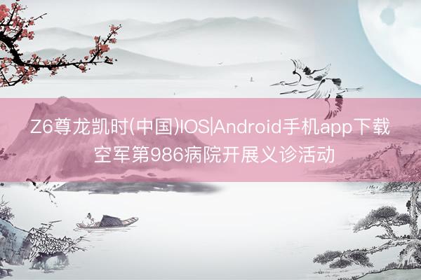 Z6尊龙凯时(中国)IOS|Android手机app下载 空军第986病院开展义诊活动