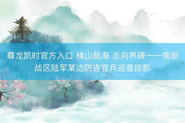 尊龙凯时官方入口 梯山航海 走向界碑——南部战区陆军某边防连
