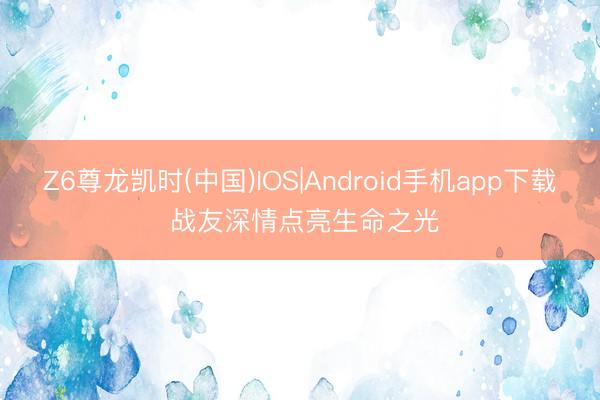 Z6尊龙凯时(中国)IOS|Android手机app下载 战友深情点亮生命之光