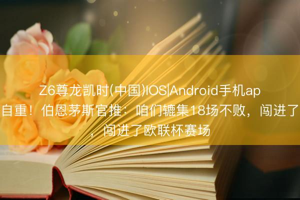 Z6尊龙凯时(中国)IOS|Android手机app下载 值得自重！伯恩茅斯官推：咱们辘集18场不败，闯进了欧联杯赛场