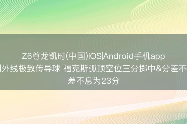 Z6尊龙凯时(中国)IOS|Android手机app下载 马刺外线极致传导球 福克斯弧顶空位三分掷中&分差不息为23分