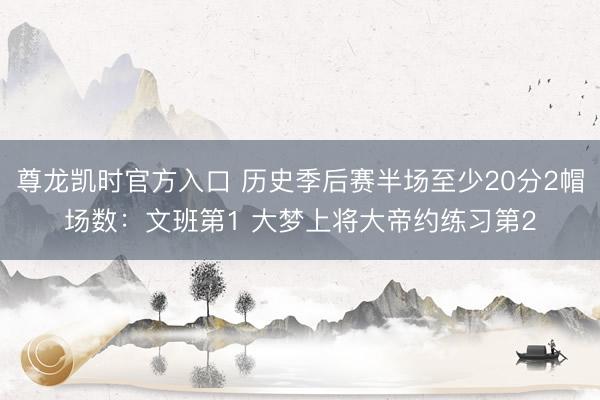 尊龙凯时官方入口 历史季后赛半场至少20分2帽场数：文班第1 大梦上将大帝约练习第2