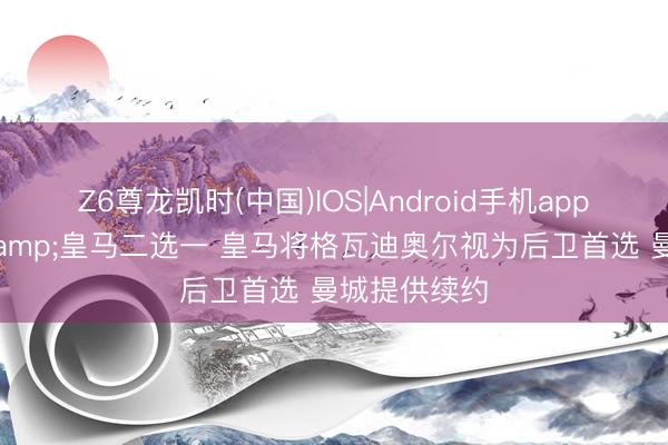 Z6尊龙凯时(中国)IOS|Android手机app下载 曼城&皇马二选一 皇马将格瓦迪奥尔视为后卫首选 曼城提供续约
