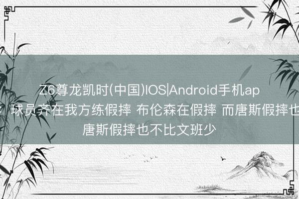 Z6尊龙凯时(中国)IOS|Android手机app下载 老里:球员齐在我方练假摔 布伦森在假摔 而唐斯假摔也不比文班少