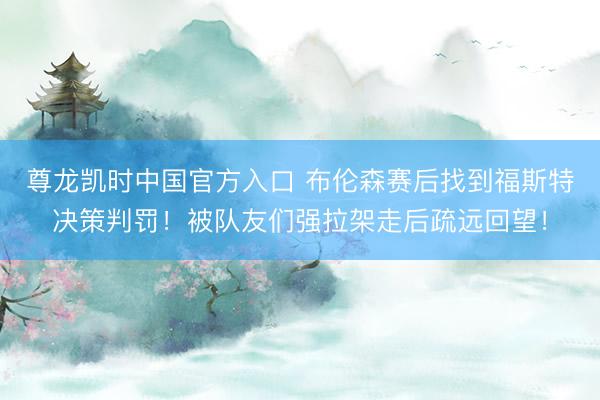 尊龙凯时中国官方入口 布伦森赛后找到福斯特决策判罚！被队友们强拉架走后疏远回望！