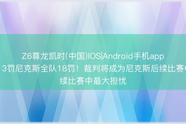 Z6尊龙凯时(中国)IOS|Android手机app下载 文班13罚尼克斯全队18罚！裁判将成为尼克斯后续比赛中最大担忧