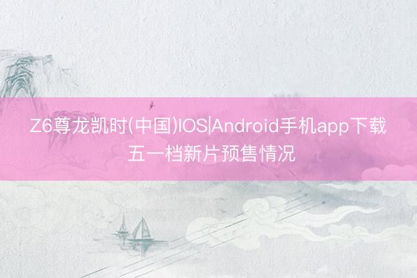 Z6尊龙凯时(中国)IOS|Android手机app下载 五一档新片预售情况