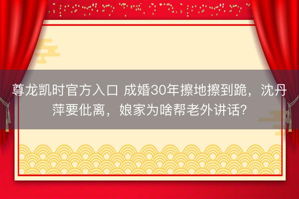 尊龙凯时官方入口 成婚30年擦地擦到跪，沈丹萍要仳离，娘家为啥帮老外讲话？