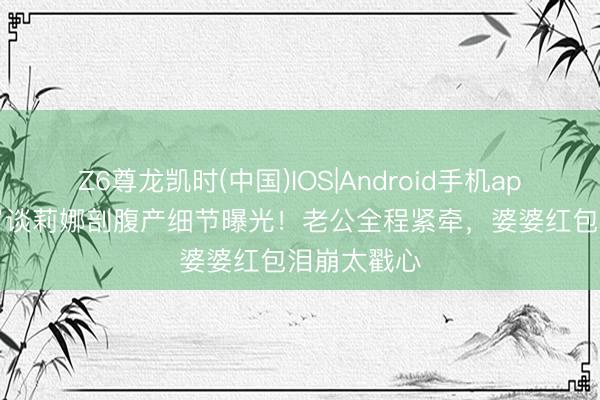 Z6尊龙凯时(中国)IOS|Android手机app下载 36岁谈莉娜剖腹产细节曝光!老公全程紧牵,婆婆红包泪崩太戳心