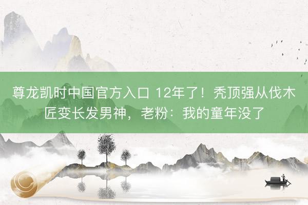 尊龙凯时中国官方入口 12年了！秃顶强从伐木匠变长发男神，老粉：我的童年没了