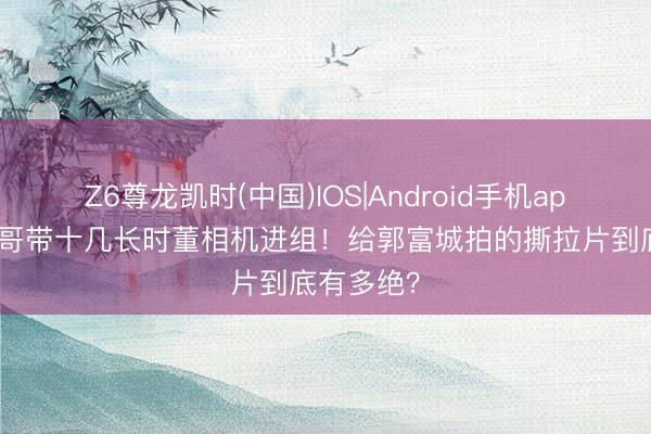 Z6尊龙凯时(中国)IOS|Android手机app下载 发哥带十几长时董相机进组!给郭富城拍的撕拉片到底有多绝?