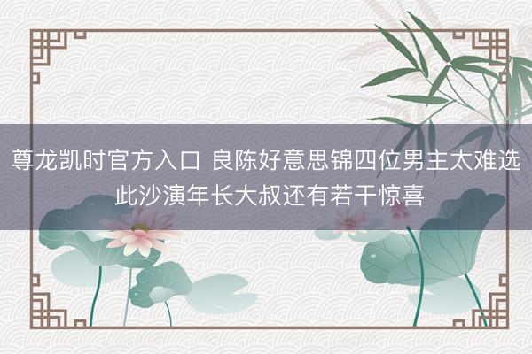 尊龙凯时官方入口 良陈好意思锦四位男主太难选 此沙演年长大叔还有若干惊喜