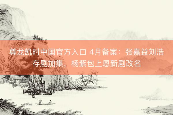 尊龙凯时中国官方入口 4月备案：张嘉益刘浩存剧加集，杨紫包上恩新剧改名