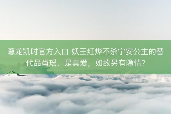 尊龙凯时官方入口 妖王红烨不杀宁安公主的替代品肖瑶，是真爱，如故另有隐情？
