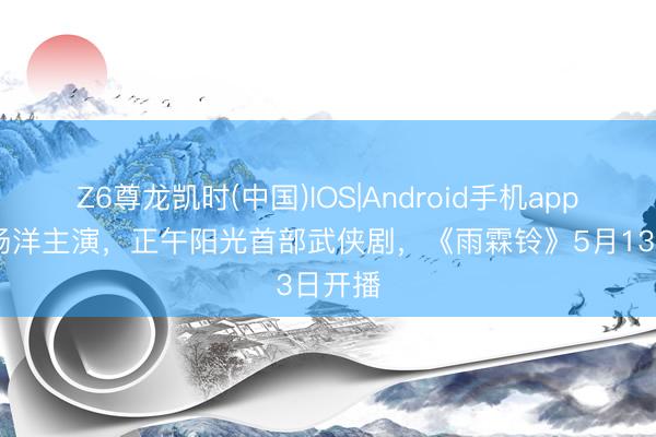 Z6尊龙凯时(中国)IOS|Android手机app下载 杨洋主演，正午阳光首部武侠剧，《雨霖铃》5月13日开播