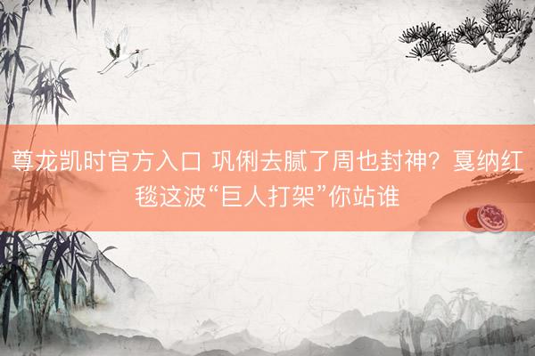 尊龙凯时官方入口 巩俐去腻了周也封神？戛纳红毯这波“巨人打架”你站谁