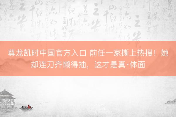 尊龙凯时中国官方入口 前任一家撕上热搜!她却连刀齐懒得抽,这才是真·体面