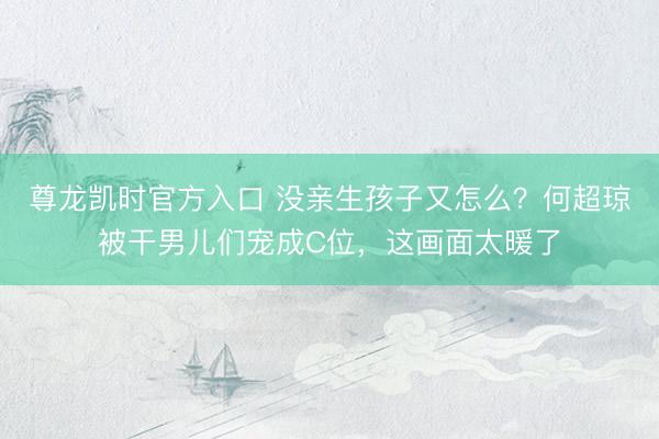 尊龙凯时官方入口 没亲生孩子又怎么？何超琼被干男儿们宠成C位，这画面太暖了