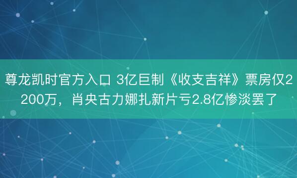 尊龙凯时官方入口 3亿巨制《收支吉祥》票房仅2200万，肖央古力娜扎新片亏2.8亿惨淡罢了