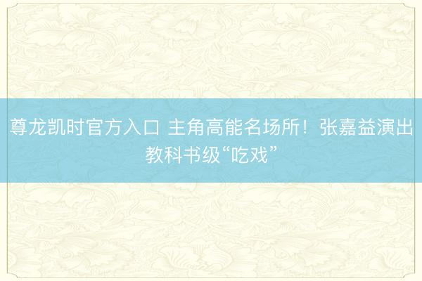 尊龙凯时官方入口 主角高能名场所！张嘉益演出教科书级“吃戏”