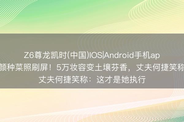 Z6尊龙凯时(中国)IOS|Android手机app下载 张馨予素颜种菜照刷屏!5万妆容变土壤芬香,丈夫何捷笑称:这才是她执行