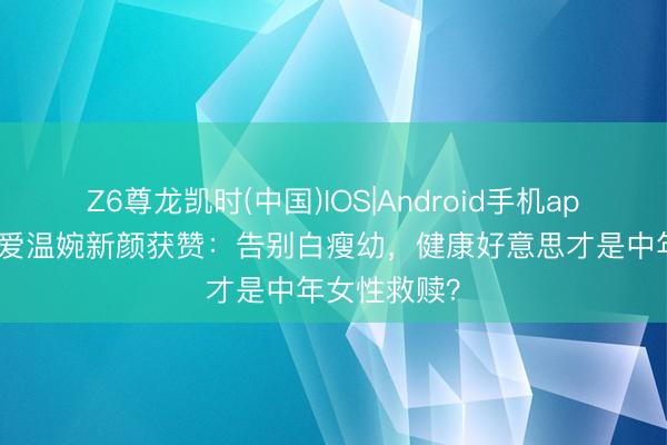 Z6尊龙凯时(中国)IOS|Android手机app下载 张天爱温婉新颜获赞：告别白瘦幼，健康好意思才是中年女性救赎？
