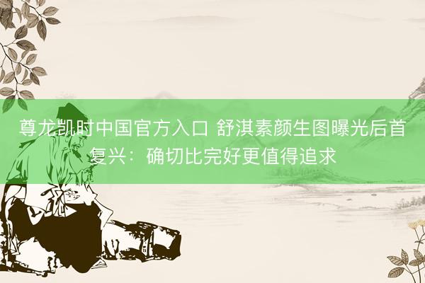 尊龙凯时中国官方入口 舒淇素颜生图曝光后首复兴：确切比完好更值得追求