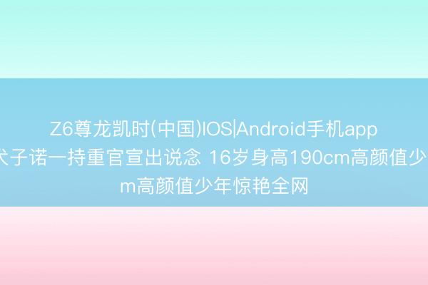 Z6尊龙凯时(中国)IOS|Android手机app下载 刘烨犬子诺一持重官宣出说念 16岁身高190cm高颜值少年惊艳全网