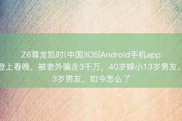 Z6尊龙凯时(中国)IOS|Android手机app下载 她9次登上春晚，被老外骗走3千万，40岁嫁小13岁男友，如今怎么了