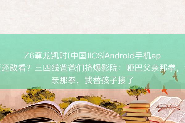 Z6尊龙凯时(中国)IOS|Android手机app下载 删减版还敢看?三四线爸爸们挤爆影院:哑巴父亲那拳,我替孩子接了
