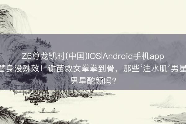 Z6尊龙凯时(中国)IOS|Android手机app下载 没替身没殊效!谢苗救女拳拳到骨,那些‘注水肌’男星酡颜吗?