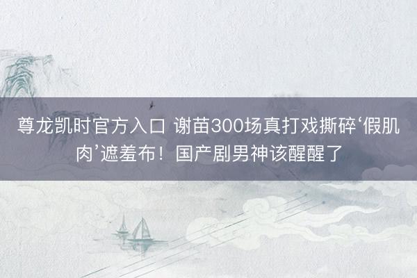 尊龙凯时官方入口 谢苗300场真打戏撕碎‘假肌肉’遮羞布！国产剧男神该醒醒了