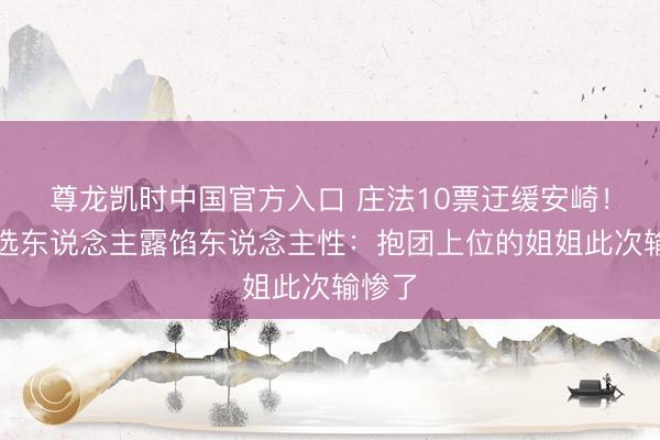 尊龙凯时中国官方入口 庄法10票迂缓安崎！五公选东说念主露馅东说念主性：抱团上位的姐姐此次输惨了