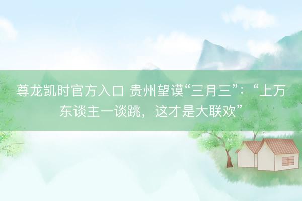 尊龙凯时官方入口 贵州望谟“三月三”：“上万东谈主一谈跳，这才是大联欢”