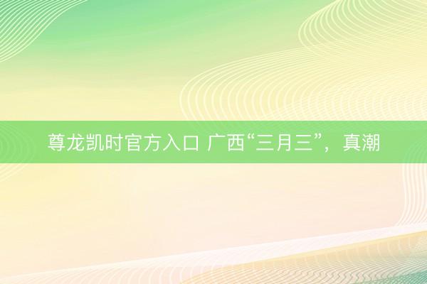 尊龙凯时官方入口 广西“三月三”，真潮
