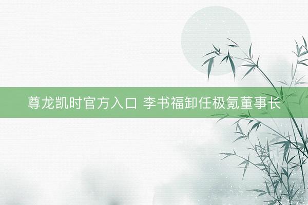 尊龙凯时官方入口 李书福卸任极氪董事长
