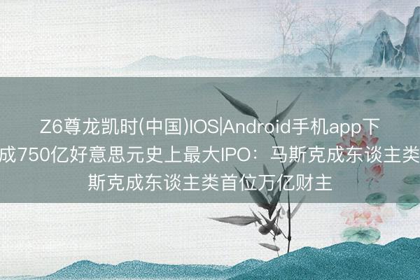 Z6尊龙凯时(中国)IOS|Android手机app下载 SpaceX完成750亿好意思元史上最大IPO：马斯克成东谈主类首位万亿财主