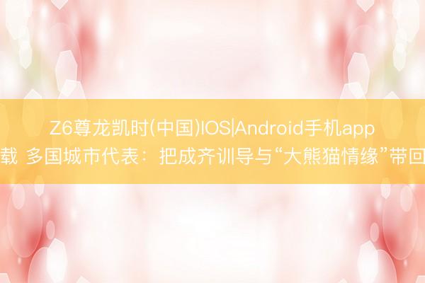 Z6尊龙凯时(中国)IOS|Android手机app下载 多国城市代表：把成齐训导与“大熊猫情缘”带回家