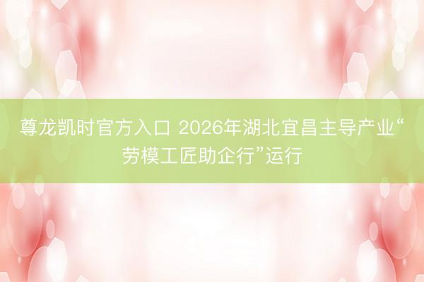 尊龙凯时官方入口 2026年湖北宜昌主导产业“劳模工匠助企行”运行