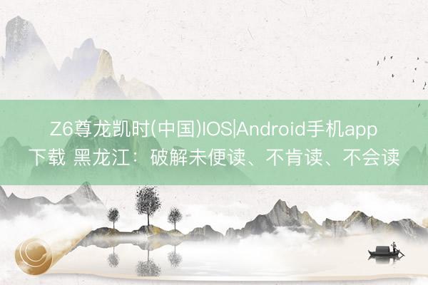 Z6尊龙凯时(中国)IOS|Android手机app下载 黑龙江：破解未便读、不肯读、不会读