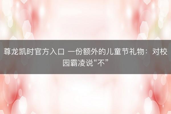 尊龙凯时官方入口 一份额外的儿童节礼物：对校园霸凌说“不”