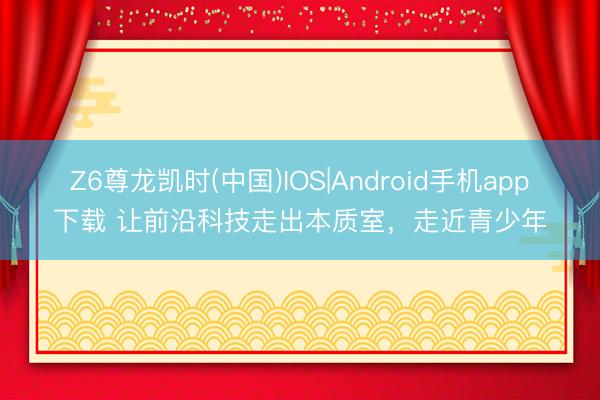 Z6尊龙凯时(中国)IOS|Android手机app下载 让前沿科技走出本质室，走近青少年
