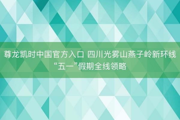 尊龙凯时中国官方入口 四川光雾山燕子岭新环线“五一”假期全线领略