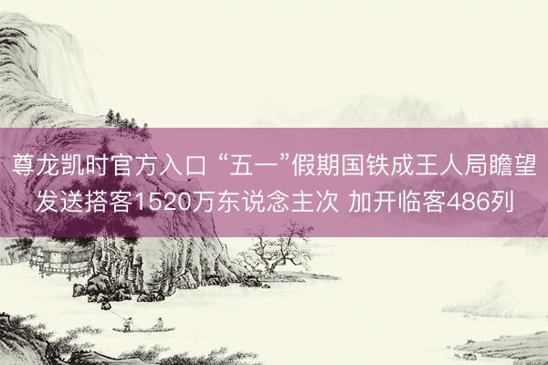 尊龙凯时官方入口 “五一”假期国铁成王人局瞻望发送搭客1520万东说念主次 加开临客486列