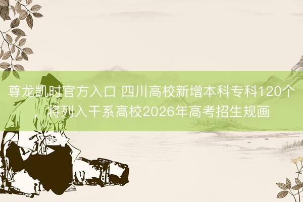 尊龙凯时官方入口 四川高校新增本科专科120个，将列入干系高校2026年高考招生规画
