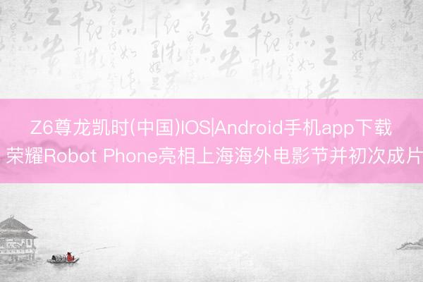 Z6尊龙凯时(中国)IOS|Android手机app下载 荣耀Robot Phone亮相上海海外电影节并初次成片