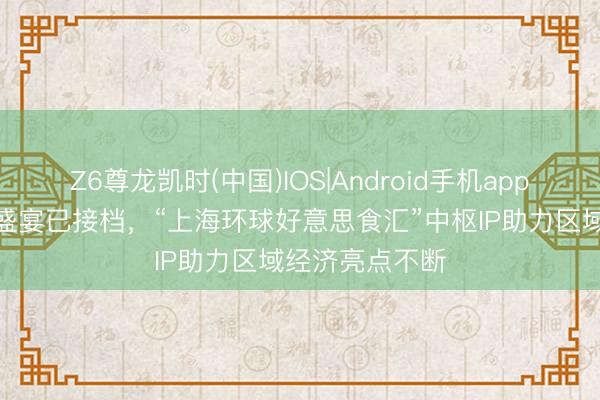 Z6尊龙凯时(中国)IOS|Android手机app下载 6月浪费盛宴已接档，“上海环球好意思食汇”中枢IP助力区域经济亮点不断