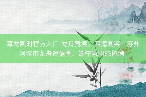 尊龙凯时官方入口 龙舟竞渡、四海同桨：苏州河城市龙舟邀请赛，端午氛围感拉满！