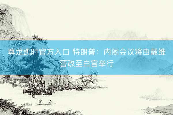 尊龙凯时官方入口 特朗普：内阁会议将由戴维营改至白宫举行