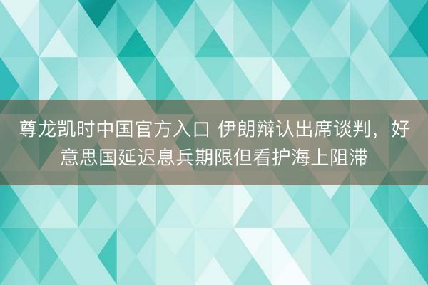 尊龙凯时中国官方入口 伊朗辩认出席谈判，好意思国延迟息兵期限但看护海上阻滞